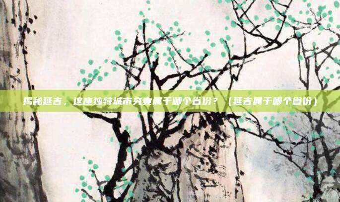 揭秘延吉，这座独特城市究竟属于哪个省份？（延吉属于哪个省份）