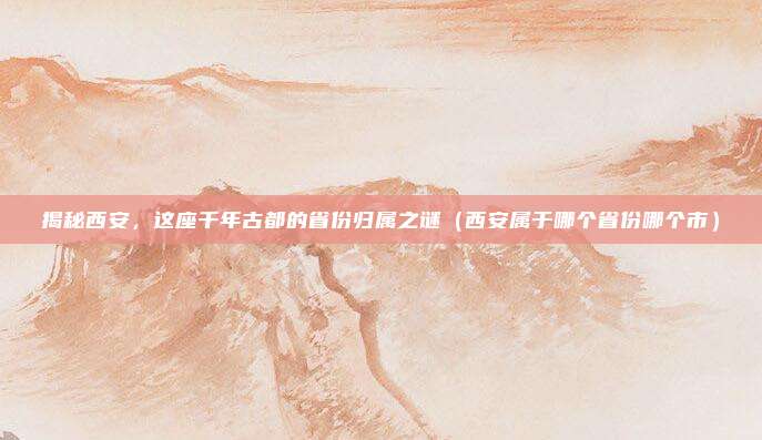 揭秘西安，这座千年古都的省份归属之谜（西安属于哪个省份哪个市）
