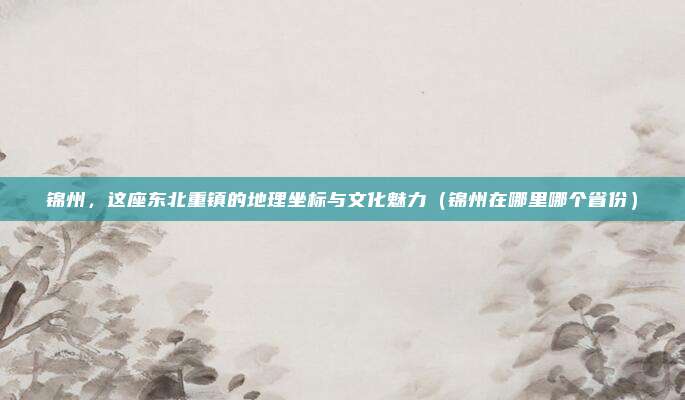 锦州,这座东北重镇的地理坐标与文化魅力(锦州在哪里哪个省份)