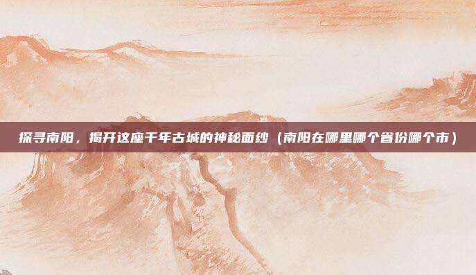 探寻南阳,揭开这座千年古城的神秘面纱(南阳在哪里哪个省份哪个市)