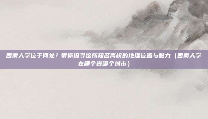 西南大学位于何处?带你探寻这所知名高校的地理位置与魅力(西南大学在哪个省哪个城市)