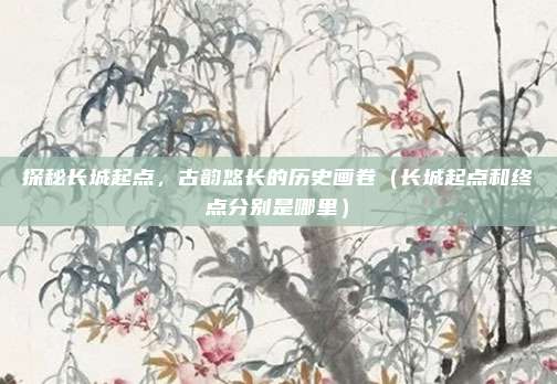 探秘长城起点,古韵悠长的历史画卷(长城起点和终点分别是哪里)