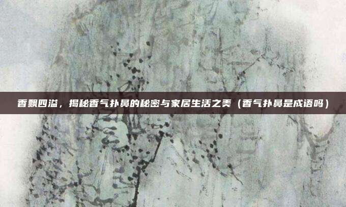香飘四溢,揭秘香气扑鼻的秘密与家居生活之美(香气扑鼻是成语吗)