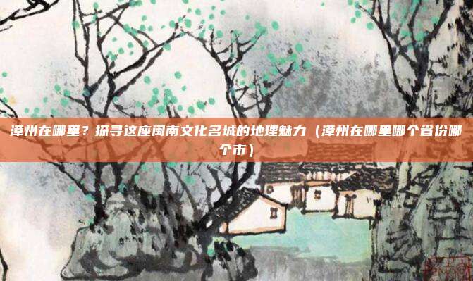 漳州在哪里？探寻这座闽南文化名城的地理魅力（漳州在哪里哪个省份哪个市）