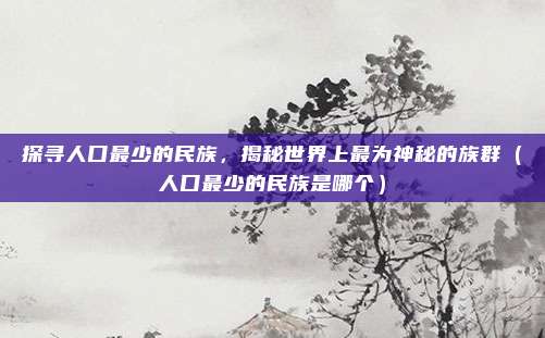 探寻人口最少的民族，揭秘世界上最为神秘的族群（人口最少的民族是哪个）