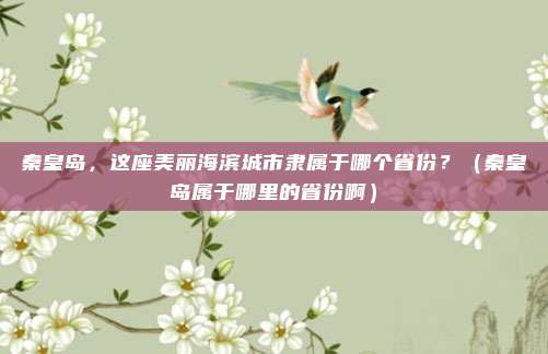 秦皇岛，这座美丽海滨城市隶属于哪个省份？（秦皇岛属于哪里的省份啊）