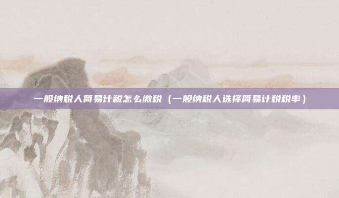 一般纳税人简易计税怎么缴税（一般纳税人选择简易计税税率）