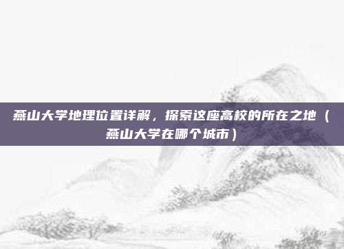 燕山大学地理位置详解，探索这座高校的所在之地（燕山大学在哪个城市）