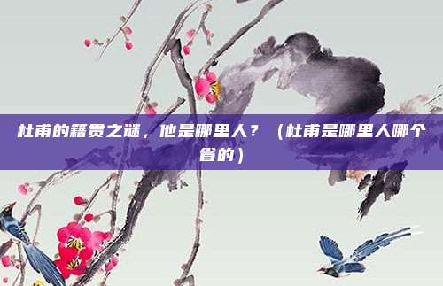 杜甫的籍贯之谜，他是哪里人？（杜甫是哪里人哪个省的）