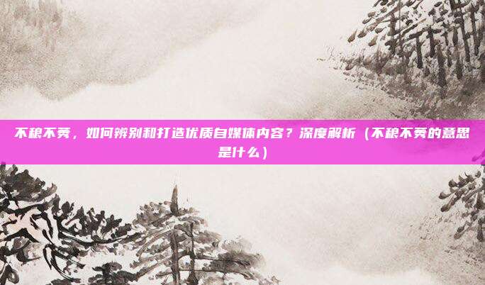 不稂不莠，如何辨别和打造优质自媒体内容？深度解析（不稂不莠的意思是什么）
