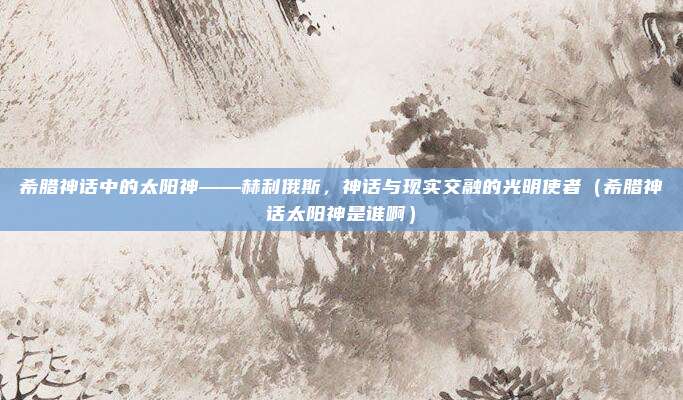 希腊神话中的太阳神——赫利俄斯，神话与现实交融的光明使者（希腊神话太阳神是谁啊）