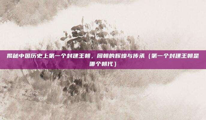 揭秘中国历史上第一个封建王朝，周朝的辉煌与传承（第一个封建王朝是哪个朝代）