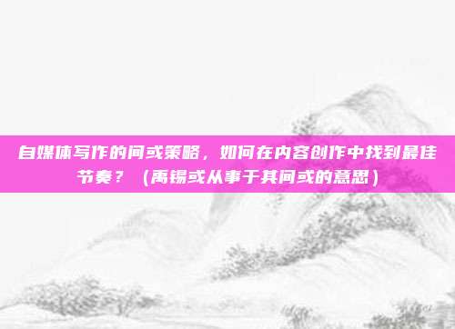 自媒体写作的间或策略,如何在内容创作中找到最佳节奏?(禹锡或从事于其间或的意思)