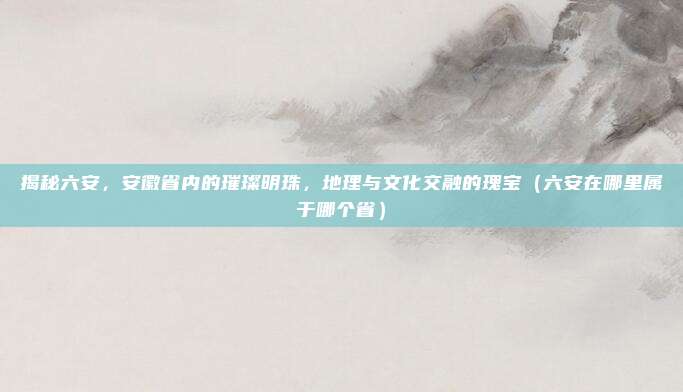 揭秘六安，安徽省内的璀璨明珠，地理与文化交融的瑰宝（六安在哪里属于哪个省）