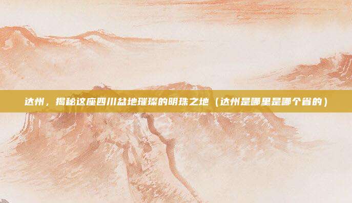 达州，揭秘这座四川盆地璀璨的明珠之地（达州是哪里是哪个省的）