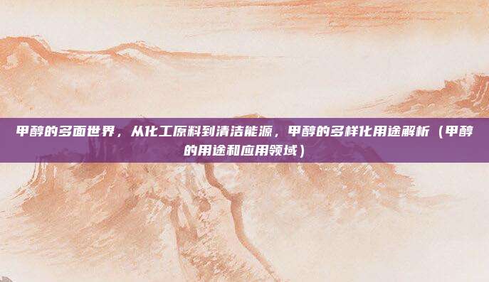 甲醇的多面世界，从化工原料到清洁能源，甲醇的多样化用途解析（甲醇的用途和应用领域）