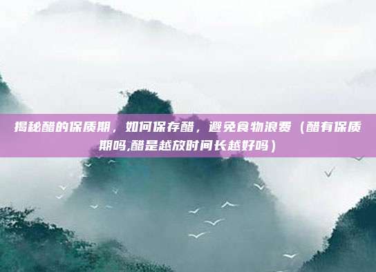 揭秘醋的保质期，如何保存醋，避免食物浪费（醋有保质期吗,醋是越放时间长越好吗）