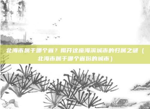 北海市属于哪个省?揭开这座海滨城市的归属之谜(北海市属于哪个省份的城市)