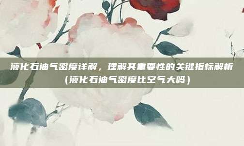液化石油气密度详解，理解其重要性的关键指标解析（液化石油气密度比空气大吗）
