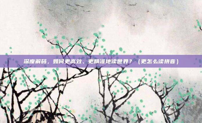 深度解码，如何更高效、更精准地读世界？（更怎么读拼音）