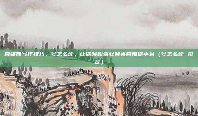 自媒体写作技巧，号怎么读，让你轻松驾驭各类自媒体平台（号怎么读 拼音）