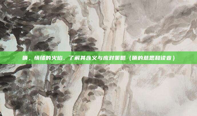 嗔，情绪的火焰，了解其含义与应对策略（嗔的意思和读音）