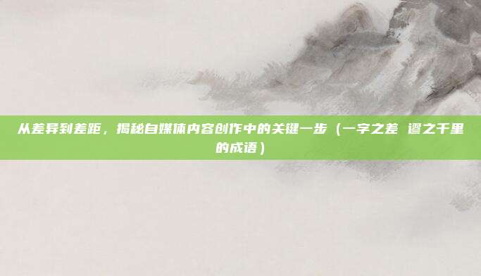 从差异到差距，揭秘自媒体内容创作中的关键一步（一字之差 谬之千里的成语）