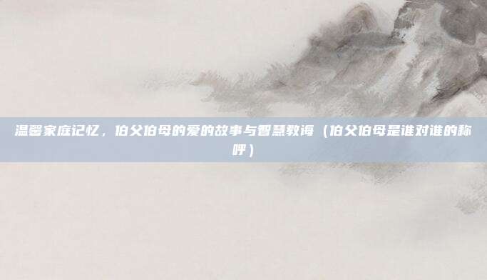 温馨家庭记忆，伯父伯母的爱的故事与智慧教诲（伯父伯母是谁对谁的称呼）