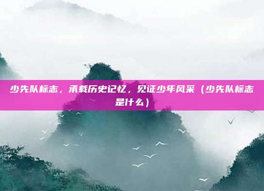 少先队标志，承载历史记忆，见证少年风采（少先队标志是什么）