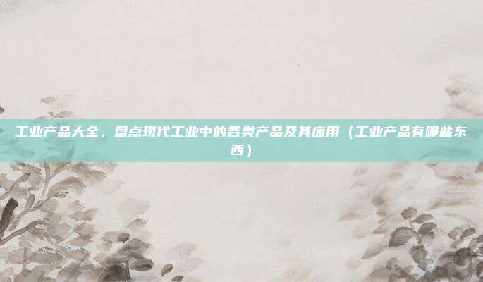 工业产品大全，盘点现代工业中的各类产品及其应用（工业产品有哪些东西）