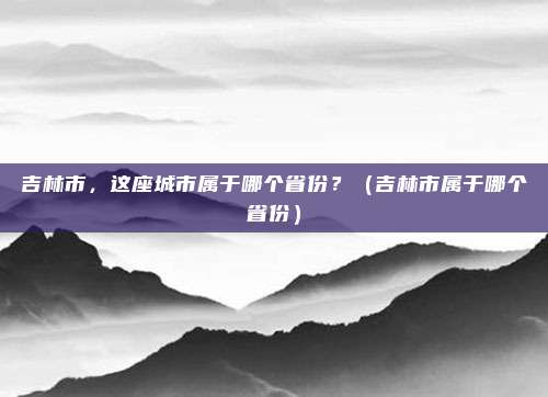 吉林市，这座城市属于哪个省份？（吉林市属于哪个省份）
