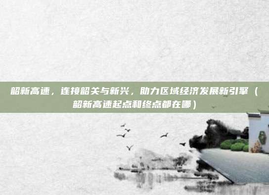 韶新高速，连接韶关与新兴，助力区域经济发展新引擎（韶新高速起点和终点都在哪）