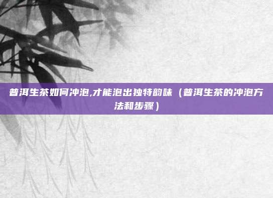 普洱生茶如何冲泡,才能泡出独特韵味（普洱生茶的冲泡方法和步骤）
