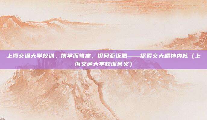 上海交通大学校训，博学而笃志，切问而近思——探索交大精神内核（上海交通大学校训含义）