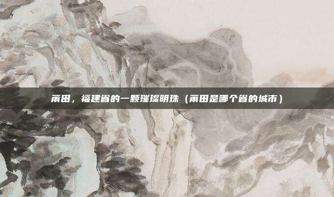 莆田，福建省的一颗璀璨明珠（莆田是哪个省的城市）