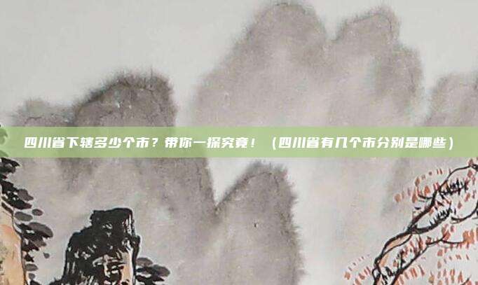 四川省下辖多少个市？带你一探究竟！（四川省有几个市分别是哪些）