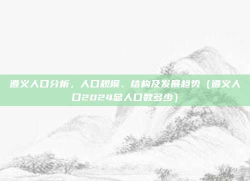 遵义人口分析，人口规模、结构及发展趋势（遵义人口2024总人口数多少）