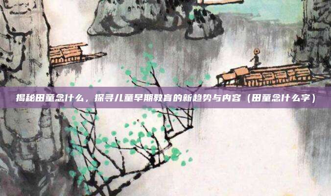 揭秘田童念什么，探寻儿童早期教育的新趋势与内容（田童念什么字）