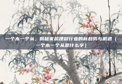一个木一个从，揭秘家居建材行业的新趋势与机遇（一个木一个从是什么字）