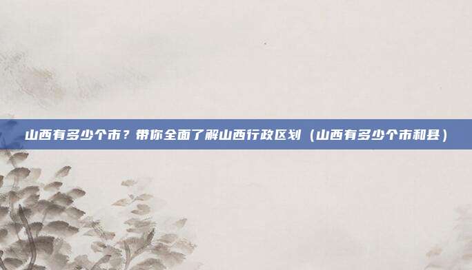 山西有多少个市？带你全面了解山西行政区划（山西有多少个市和县）