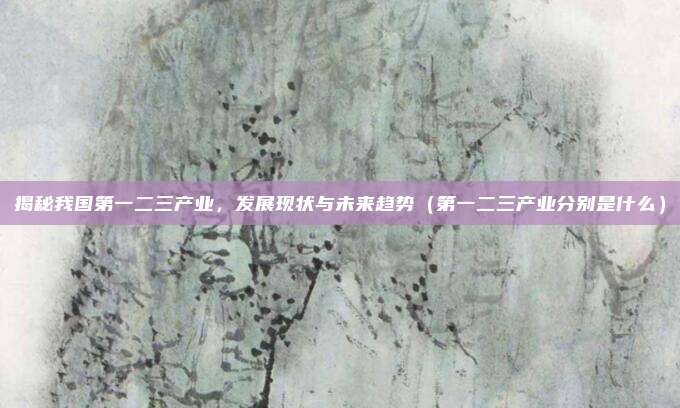 揭秘我国第一二三产业，发展现状与未来趋势（第一二三产业分别是什么）
