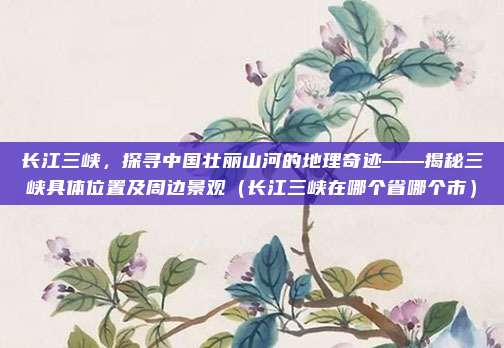 长江三峡,探寻中国壮丽山河的地理奇迹——揭秘三峡具体位置及周边景观(长江三峡在哪个省哪个市)