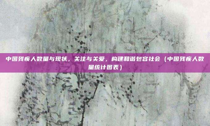 中国残疾人数量与现状,关注与关爱,构建和谐包容社会(中国残疾人数量统计图表)