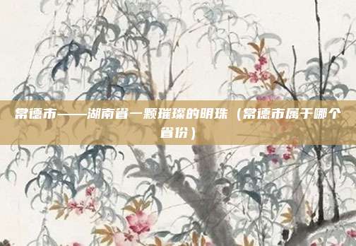 常德市——湖南省一颗璀璨的明珠（常德市属于哪个省份）