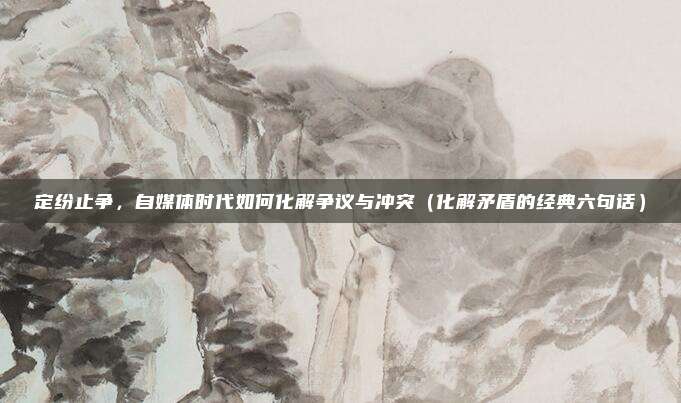 定纷止争，自媒体时代如何化解争议与冲突（化解矛盾的经典六句话）
