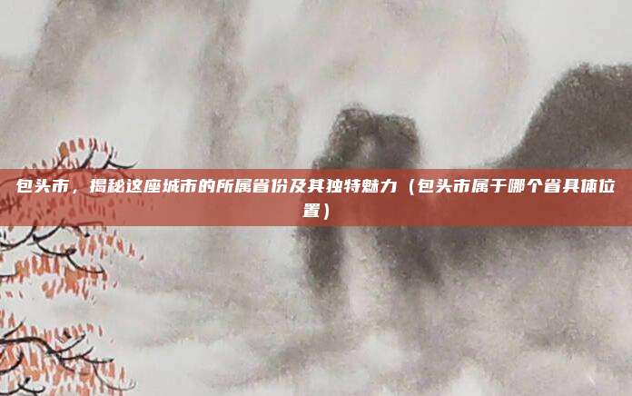 包头市，揭秘这座城市的所属省份及其独特魅力（包头市属于哪个省具体位置）