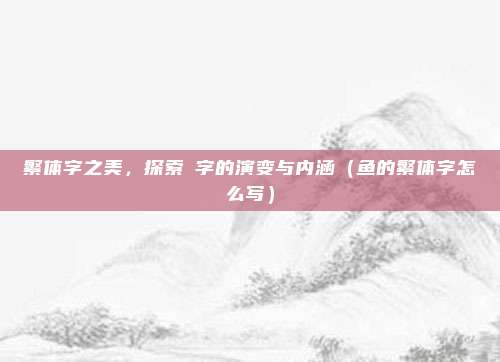 繁体字之美，探索魚字的演变与内涵（鱼的繁体字怎么写）