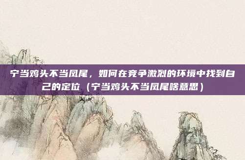 宁当鸡头不当凤尾，如何在竞争激烈的环境中找到自己的定位（宁当鸡头不当凤尾啥意思）