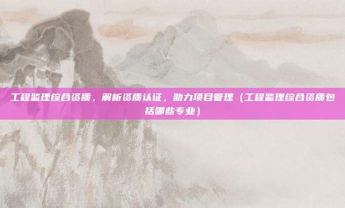 工程监理综合资质，解析资质认证，助力项目管理（工程监理综合资质包括哪些专业）