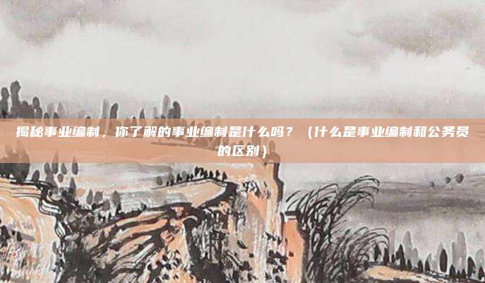 揭秘事业编制，你了解的事业编制是什么吗？（什么是事业编制和公务员的区别）